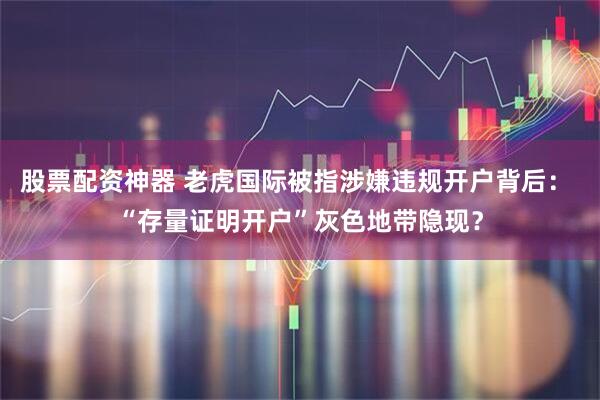 股票配资神器 老虎国际被指涉嫌违规开户背后： “存量证明开户”灰色地带隐现？