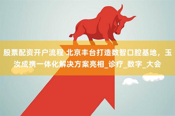 股票配资开户流程 北京丰台打造数智口腔基地，玉汝成携一体化解决方案亮相_诊疗_数字_大会