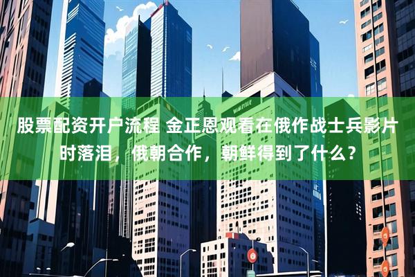股票配资开户流程 金正恩观看在俄作战士兵影片时落泪，俄朝合作，朝鲜得到了什么？