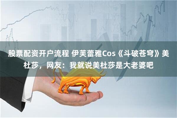 股票配资开户流程 伊芙蕾雅Cos《斗破苍穹》美杜莎，网友：我就说美杜莎是大老婆吧