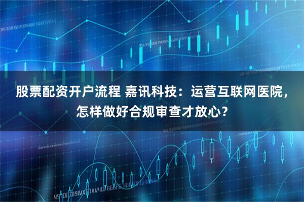 股票配资开户流程 嘉讯科技：运营互联网医院，怎样做好合规审查才放心？