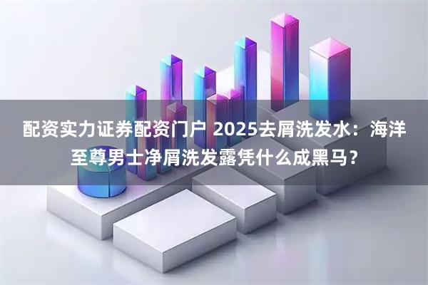 配资实力证券配资门户 2025去屑洗发水：海洋至尊男士净屑洗发露凭什么成黑马？