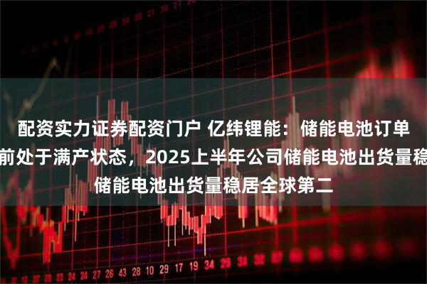 配资实力证券配资门户 亿纬锂能：储能电池订单较为饱满目前处于满产状态，2025上半年公司储能电池出货量稳居全球第二