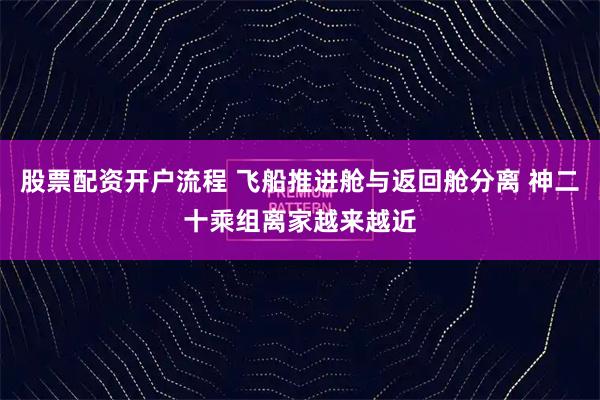 股票配资开户流程 飞船推进舱与返回舱分离 神二十乘组离家越来越近