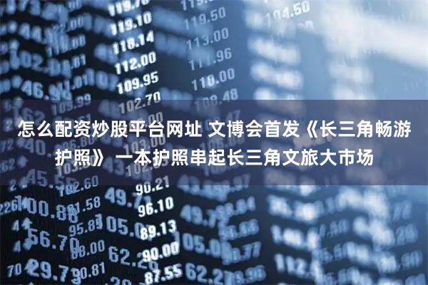 怎么配资炒股平台网址 文博会首发《长三角畅游护照》 一本护照串起长三角文旅大市场