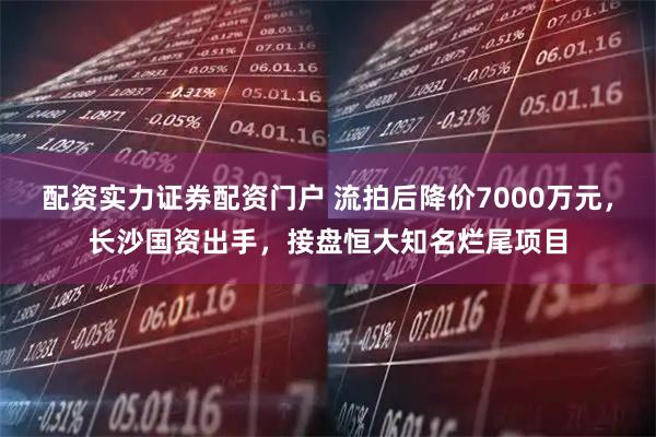 配资实力证券配资门户 流拍后降价7000万元，长沙国资出手，接盘恒大知名烂尾项目