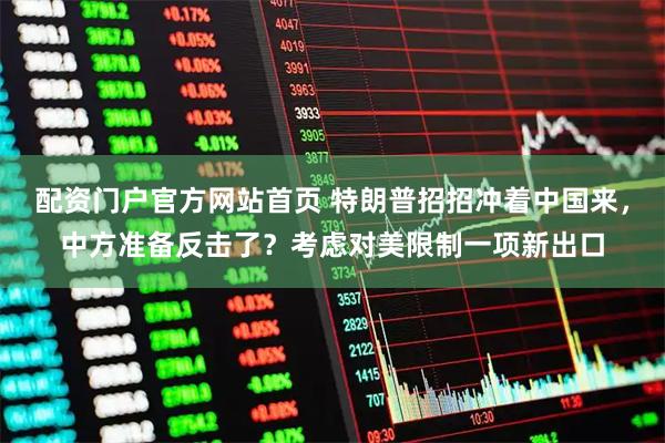 配资门户官方网站首页 特朗普招招冲着中国来，中方准备反击了？考虑对美限制一项新出口