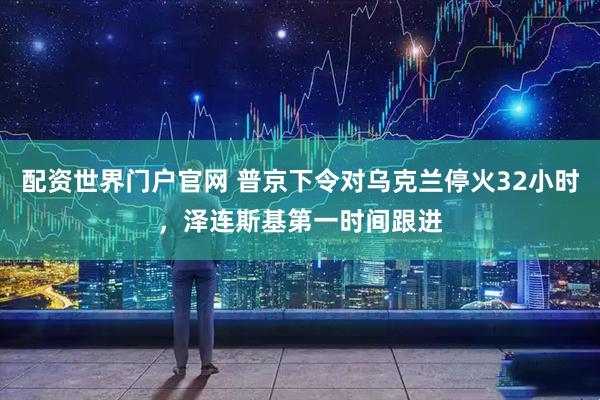 配资世界门户官网 普京下令对乌克兰停火32小时，泽连斯基第一时间跟进