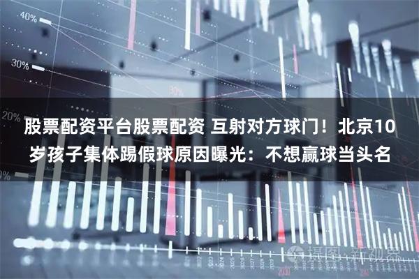 股票配资平台股票配资 互射对方球门！北京10岁孩子集体踢假球原因曝光：不想赢球当头名