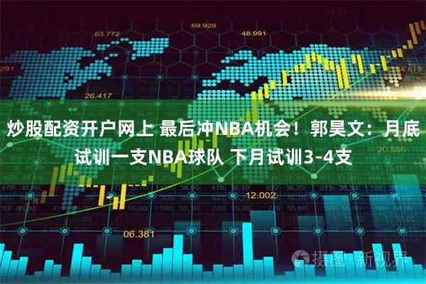 炒股配资开户网上 最后冲NBA机会！郭昊文：月底试训一支NBA球队 下月试训3-4支