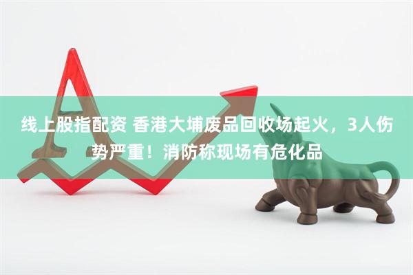 线上股指配资 香港大埔废品回收场起火，3人伤势严重！消防称现场有危化品