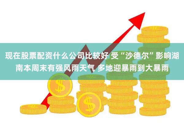 现在股票配资什么公司比较好 受“沙德尔”影响湖南本周末有强风雨天气 多地迎暴雨到大暴雨