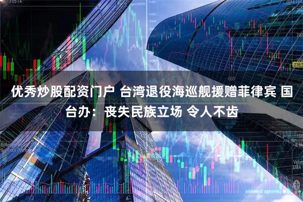 优秀炒股配资门户 台湾退役海巡舰援赠菲律宾 国台办：丧失民族立场 令人不齿